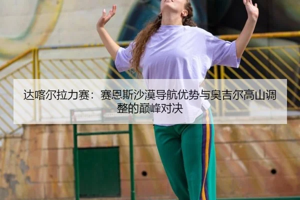 达喀尔拉力赛：赛恩斯沙漠导航优势与奥吉尔高山调整的巅峰对决